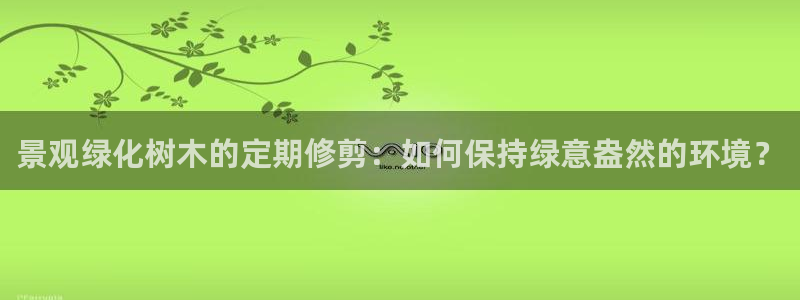 新宝gg最新章节：景观绿化树木的定期修剪：如何保持绿意盎然的环境？
